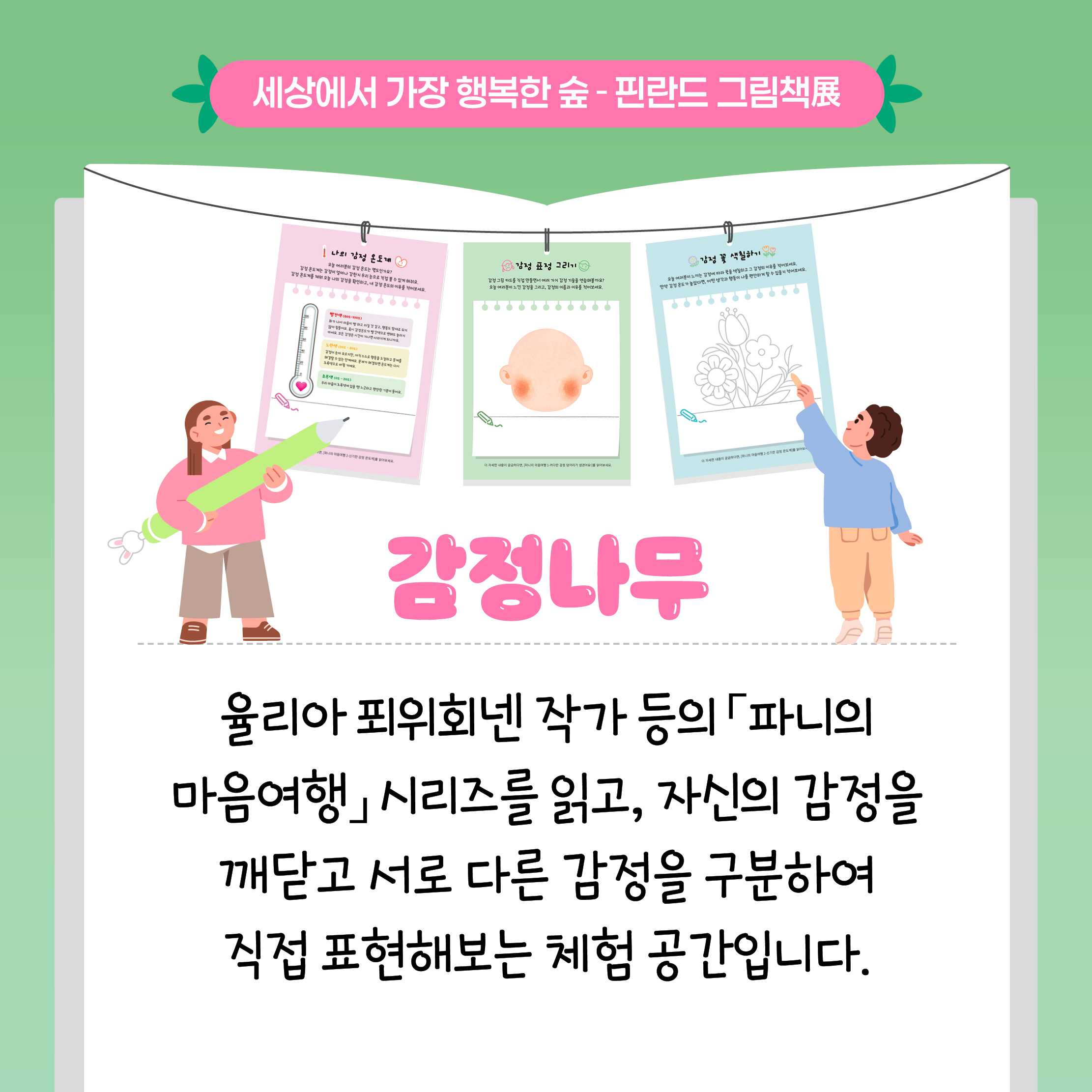 세상에서 가장 행복한 숲 - 핀란드 그림책展

감정나무

율리아 포위회넨 작가 등의 「파니의 마음여행」 시리즈를 읽고, 자신의 감정을 깨닫고 서로 다른 감정을 구분하여 직접 표현해보는 체험 공간입니다.