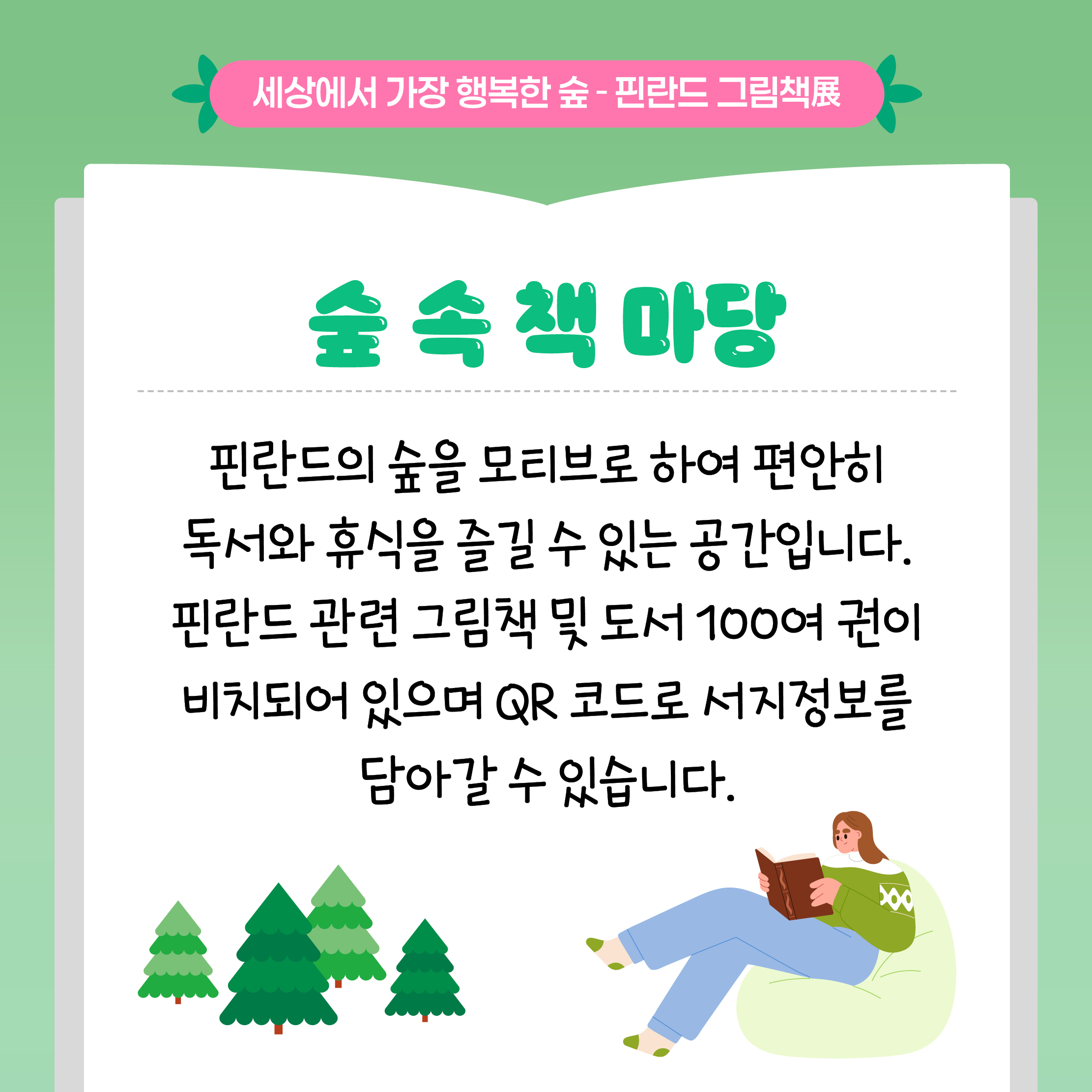 세상에서 가장 행복한 숲 - 핀란드 그림책展

숲 속 책 마당

핀란드의 숲을 모티브로 하여 편안히 독서와 휴식을 즐길 수 있는 공간입니다.

핀란드 관련 그림책 및 도서 100여 권이 비치되어 있으며 QR 코드로 서지정보를 담아갈 수 있습니다.
