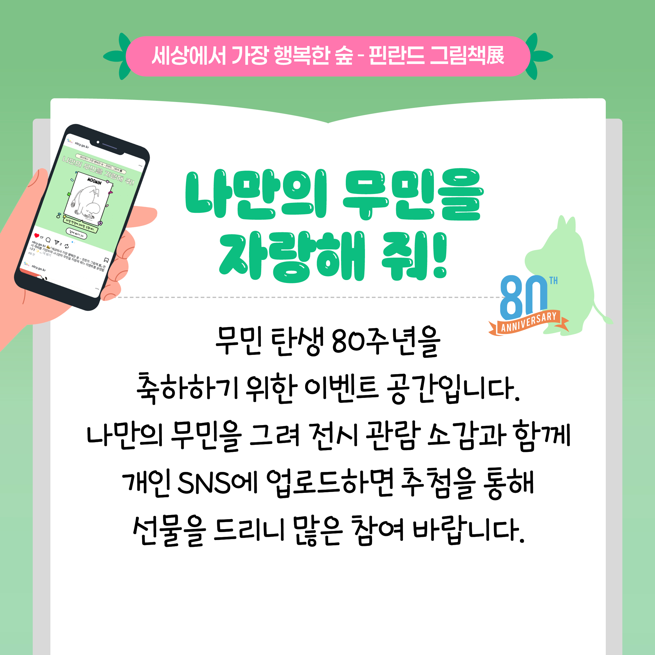 세상에서 가장 행복한 숲 - 핀란드 그림책展

나만의 무민을 자랑해 줘!

무민 탄생 80주년을 축하하기 위한 이벤트 공간입니다.
나만의 무민을 그려 전시 관람 소감과 함께 개인 SNS에 업로드하면 추첨을 통해 선물을 드리니 많은 참여 바랍니다.