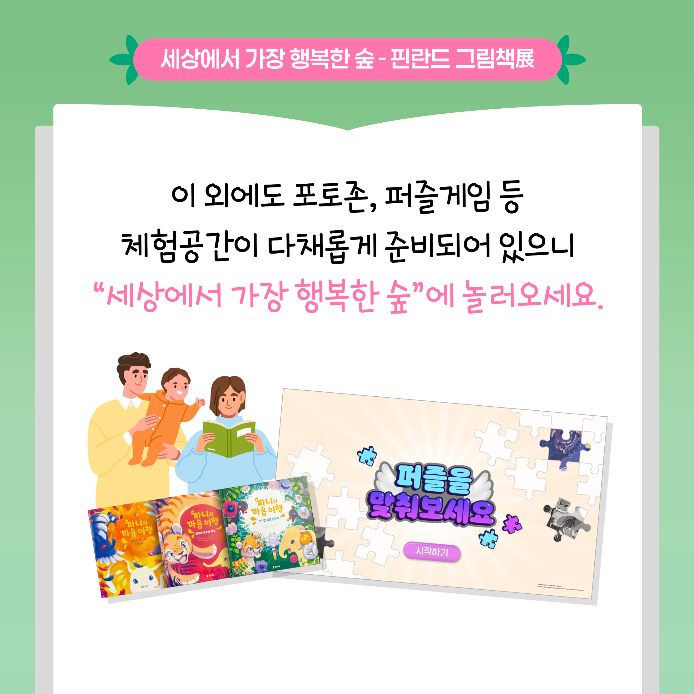세상에서 가장 행복한 숲 - 핀란드 그림책展

이 외에도 포토존, 퍼즐게임 등 체험공간이 다채롭게 준비되어 있으니
“세상에서 가장 행복한 숲”에 놀러오세요.

퍼즐을 맞춰보세요
시작하기

파니의 마음 여행 시리즈 그림책 이미지와 퍼즐 게임, 가족이 함께 책을 읽는 모습을 담은 안내 이미지입니다.