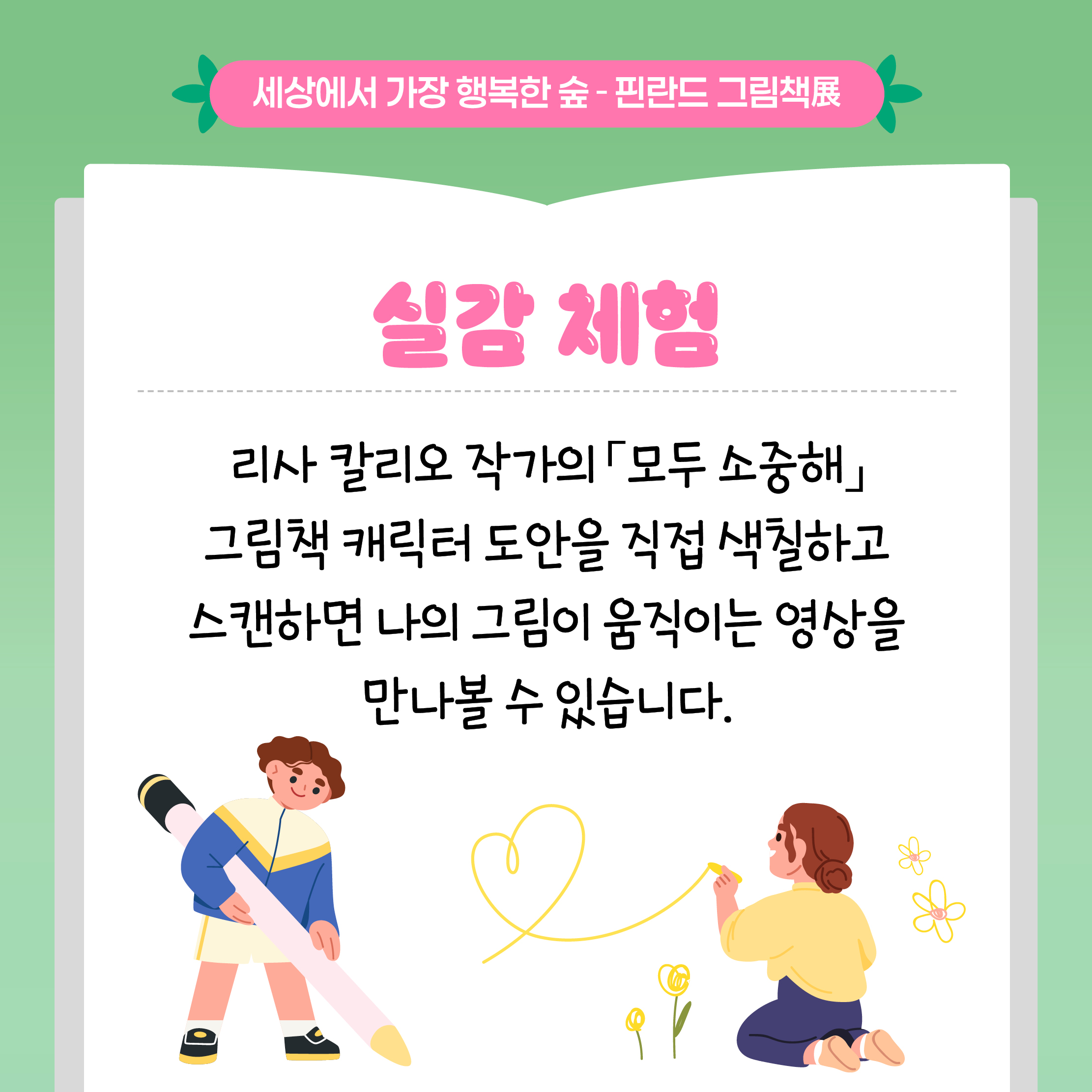 세상에서 가장 행복한 숲 - 핀란드 그림책展

실감 체험

리사 칼리오 작가의 「모두 소중해」 그림책 캐릭터 도안을 직접 색칠하고 스캔하면 나의 그림이 움직이는 영상을 만나볼 수 있습니다.