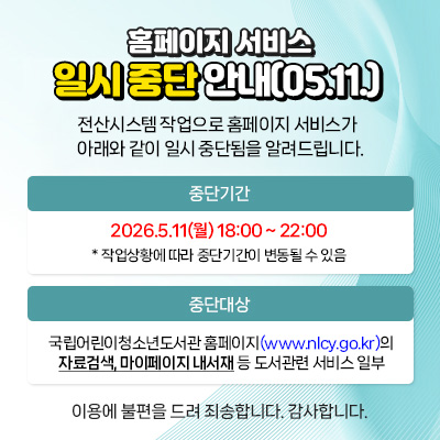  홈페이지 서비스
일시 중단 안내(5.11.)
전산시스템 작업으로 홈페이지 서비스가
아래와 같이 일시 중단됨을 알려드립니다.

중단기간
2026.5.11(월) 18:00 ~ 22:00
* 작업상황에 따라 중단 기간이 변동될 수 있음

중단대상
국립어린이청소년도서관 홈페이지(www.nlcy.go.kr)의
자료검색, 마이페이지 내서재 등 도서관련 서비스 일부
이용에 불편을 드려 죄송합니다. 감사합니다.