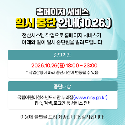  홈페이지 서비스
일시 중단 안내(10.26.)
전산시스템 작업으로 홈페이지 서비스가
아래와 같이 일시 중단됨을 알려드립니다.

중단기간
2026.10.26(목) 18:00 ~ 22:00
* 작업상황에 따라 중단 기간이 변동될 수 있음

중단대상
국립어린이청소년도서관 홈페이지(www.nlcy.go.kr)접속 및 로그인 등 서비스 전체
이용에 불편을 드려 죄송합니다. 감사합니다.